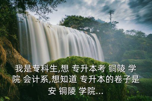 我是專科生,想 專升本考 銅陵 學院 會計系,想知道 專升本的卷子是安 銅陵 學院...