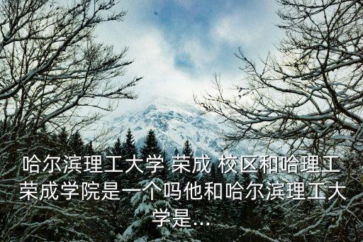哈爾濱理工大學(xué) 榮成 校區(qū)和哈理工 榮成學(xué)院是一個(gè)嗎他和哈爾濱理工大學(xué)是...