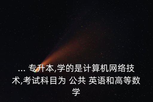 ... 專升本,學的是計算機網(wǎng)絡技術(shù),考試科目為 公共 英語和高等數(shù)學