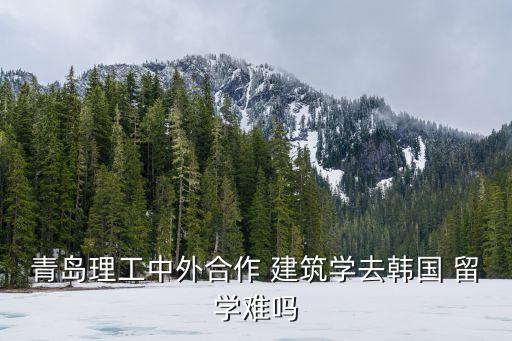 青島理工中外合作 建筑學(xué)去韓國(guó) 留學(xué)難嗎