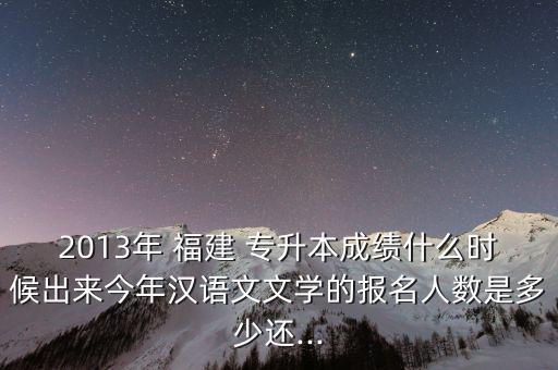 2013年 福建 專升本成績(jī)什么時(shí)候出來今年漢語(yǔ)文文學(xué)的報(bào)名人數(shù)是多少還...