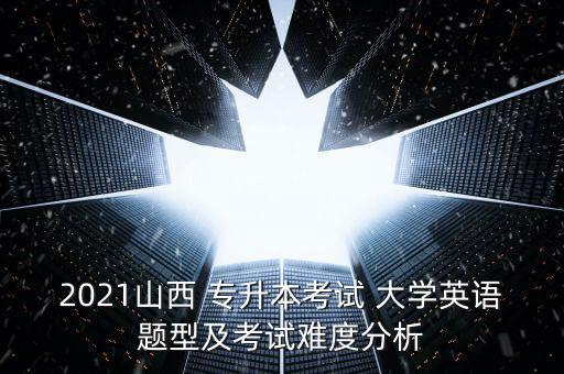 2021山西 專升本考試 大學英語題型及考試難度分析