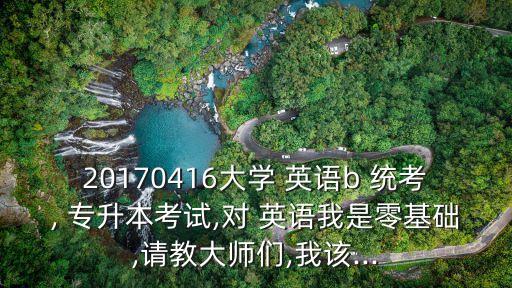 20170416大學(xué) 英語(yǔ)b 統(tǒng)考, 專升本考試,對(duì) 英語(yǔ)我是零基礎(chǔ),請(qǐng)教大師們,我該...