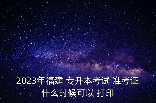 2023年福建 專升本考試 準(zhǔn)考證什么時候可以 打印
