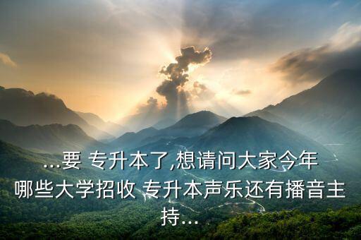 ...要 專升本了,想請問大家今年哪些大學招收 專升本聲樂還有播音主持...