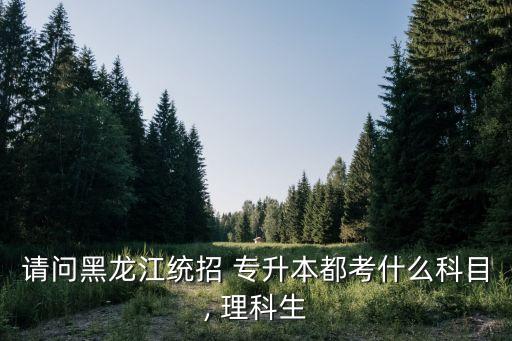 請(qǐng)問(wèn)黑龍江統(tǒng)招 專(zhuān)升本都考什么科目, 理科生