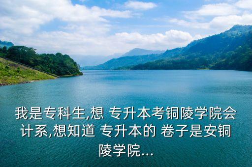 我是專科生,想 專升本考銅陵學(xué)院會計系,想知道 專升本的 卷子是安銅陵學(xué)院...