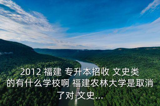2012 福建 專升本招收 文史類的有什么學校啊 福建農林大學是取消了對 文史...