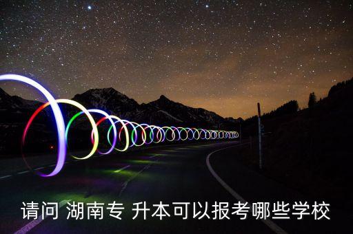 請問 湖南專 升本可以報考哪些學校
