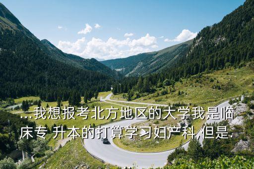 ...我想報(bào)考北方地區(qū)的大學(xué)我是臨床專 升本的打算學(xué)習(xí)婦產(chǎn)科,但是...