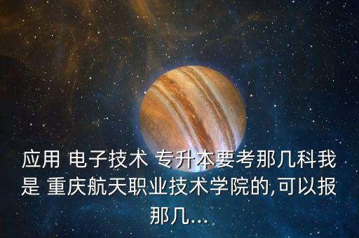 應(yīng)用 電子技術(shù) 專升本要考那幾科我是 重慶航天職業(yè)技術(shù)學(xué)院的,可以報那幾...