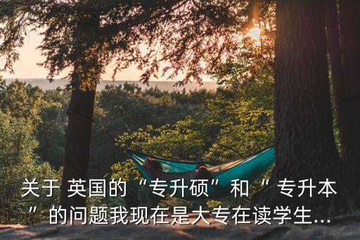 關于 英國的“專升碩”和“ 專升本”的問題我現(xiàn)在是大專在讀學生...