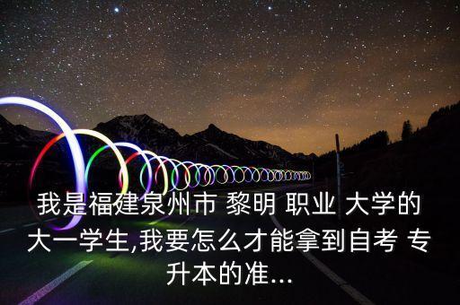 我是福建泉州市 黎明 職業(yè) 大學的大一學生,我要怎么才能拿到自考 專升本的準...