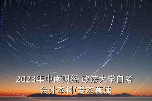 2023年中南財(cái)經(jīng) 政法大學(xué)自考 會(huì)計(jì)本科(專本套讀