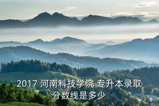 2017 河南科技學院 專升本錄取分數(shù)線是多少