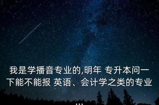 我是學(xué)播音專業(yè)的,明年 專升本問(wèn)一下能不能報(bào) 英語(yǔ)、會(huì)計(jì)學(xué)之類的專業(yè)...
