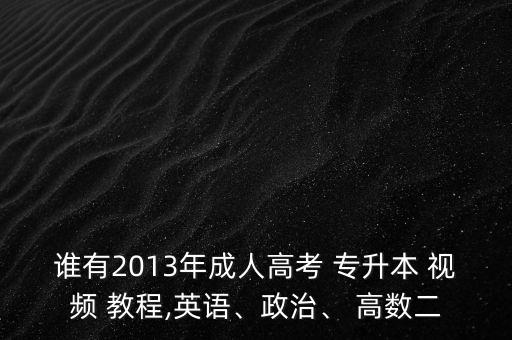 誰有2013年成人高考 專升本 視頻 教程,英語、政治、 高數(shù)二