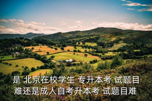 是 北京在校學(xué)生 專升本考 試題目難還是成人自考升本考 試題目難