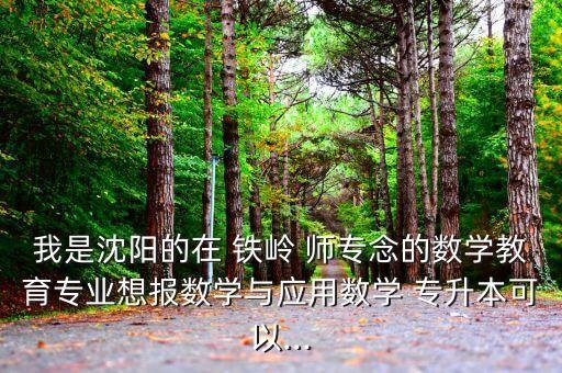 我是沈陽的在 鐵嶺 師專念的數(shù)學教育專業(yè)想報數(shù)學與應用數(shù)學 專升本可以...
