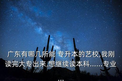 廣東有哪幾所能 專升本的藝校,我剛讀完大專出來,想繼續(xù)讀本科……專業(yè)...