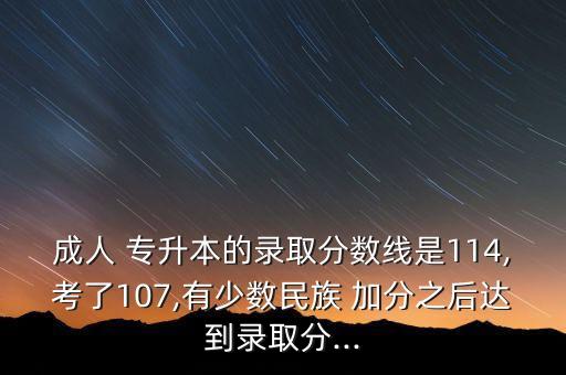 成人 專升本的錄取分?jǐn)?shù)線是114,考了107,有少數(shù)民族 加分之后達(dá)到錄取分...