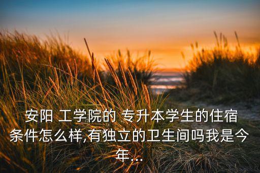  安陽(yáng) 工學(xué)院的 專(zhuān)升本學(xué)生的住宿條件怎么樣,有獨(dú)立的衛(wèi)生間嗎我是今年...