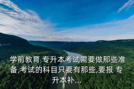  學(xué)前教育 專(zhuān)升本考試需要做那些準(zhǔn)備,考試的科目只要有那些,要報(bào) 專(zhuān)升本補(bǔ)...