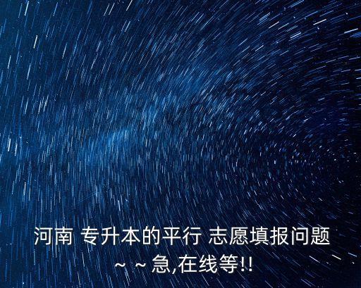  河南 專升本的平行 志愿填報(bào)問題～～急,在線等!!