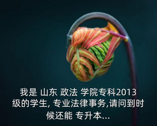 我是 山東 政法 學(xué)院?？?013級(jí)的學(xué)生, 專業(yè)法律事務(wù),請(qǐng)問(wèn)到時(shí)候還能 專升本...