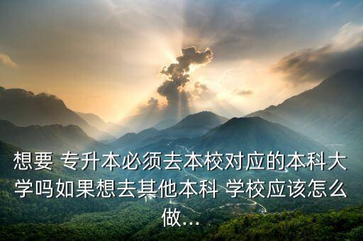 想要 專升本必須去本校對應的本科大學嗎如果想去其他本科 學校應該怎么做...