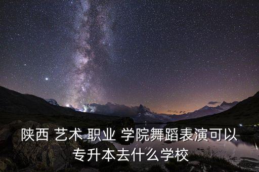 陜西 藝術(shù) 職業(yè) 學(xué)院舞蹈表演可以 專升本去什么學(xué)校