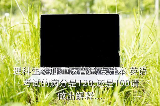 理科生參加 重慶普通 專升本 英語(yǔ) 考試的滿分是120,還是100請(qǐng)做出解釋...
