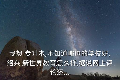 我想 專升本,不知道哪邊的學(xué)校好,紹興 新世界教育怎么樣,據(jù)說網(wǎng)上評論還...