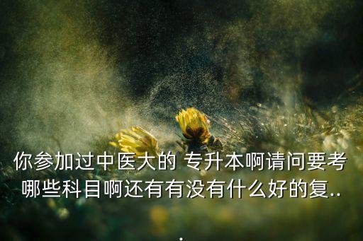 你參加過中醫(yī)大的 專升本啊請(qǐng)問要考哪些科目啊還有有沒有什么好的復(fù)...