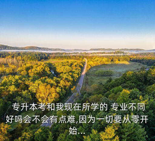  專升本考和我現(xiàn)在所學(xué)的 專業(yè)不同好嗎會不會有點難,因為一切要從零開始...