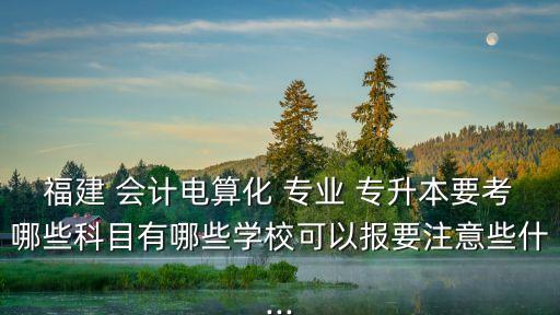 福建 會計電算化 專業(yè) 專升本要考哪些科目有哪些學(xué)校可以報要注意些什...