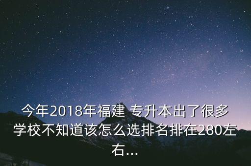 今年2018年福建 專升本出了很多學(xué)校不知道該怎么選排名排在280左右...