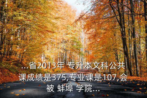 ...省2013年 專升本文科公共課成績是375,專業(yè)課是107,會被 蚌埠 學院...