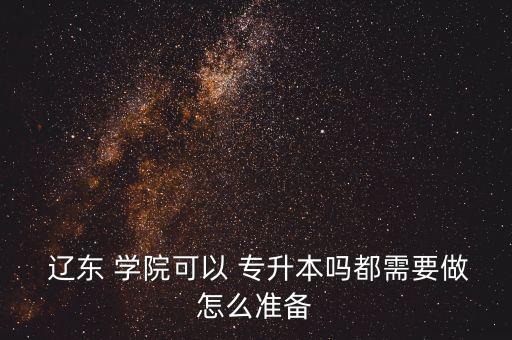  遼東 學院可以 專升本嗎都需要做怎么準備