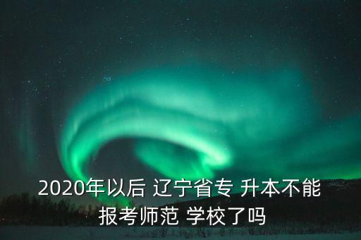 2020年以后 遼寧省專 升本不能 報考師范 學(xué)校了嗎