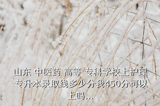 山東 中醫(yī)藥 高等 專(zhuān)科學(xué)校上護(hù)理 專(zhuān)升本錄取線多少分我450分可以上嗎...