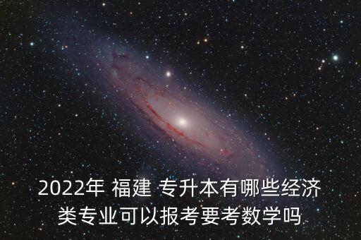 2022年 福建 專升本有哪些經(jīng)濟(jì)類專業(yè)可以報考要考數(shù)學(xué)嗎