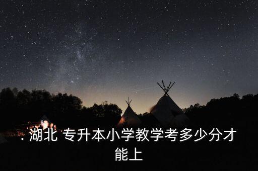 . 湖北 專升本小學教學考多少分才能上
