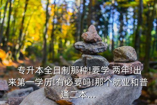  專升本全日制那種!要學(xué) 兩年!出來第一學(xué)歷!有必要嗎!那個就業(yè)和普通二本...