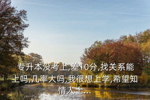  專升本沒(méi)考上,差10分,找關(guān)系能上嗎,幾率大嗎,我很想上學(xué),希望知情人士...