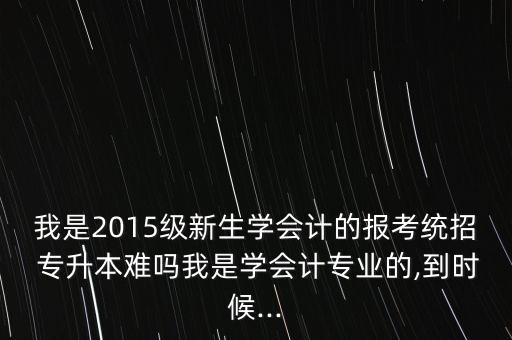 我是2015級新生學(xué)會計的報考統(tǒng)招 專升本難嗎我是學(xué)會計專業(yè)的,到時候...