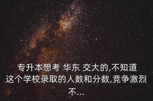  專升本想考 華東 交大的,不知道這個(gè)學(xué)校錄取的人數(shù)和分?jǐn)?shù),競爭激烈不...
