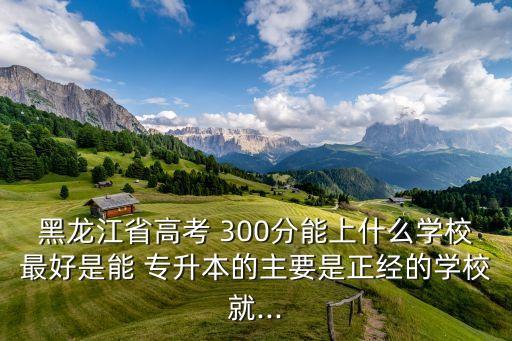 黑龍江省高考 300分能上什么學(xué)校最好是能 專升本的主要是正經(jīng)的學(xué)校就...