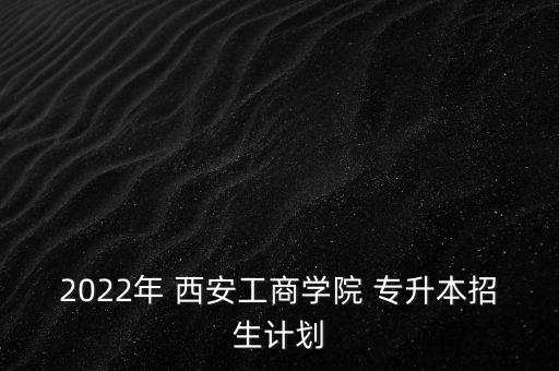 2022年 西安工商學(xué)院 專升本招生計(jì)劃