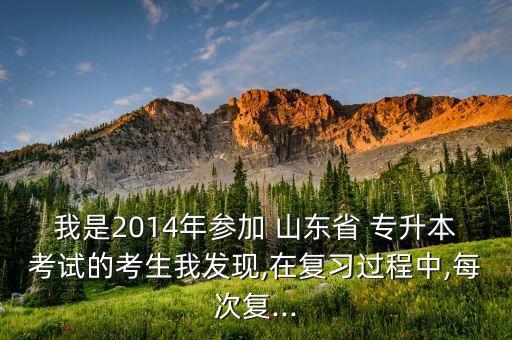 我是2014年參加 山東省 專升本考試的考生我發(fā)現(xiàn),在復習過程中,每次復...